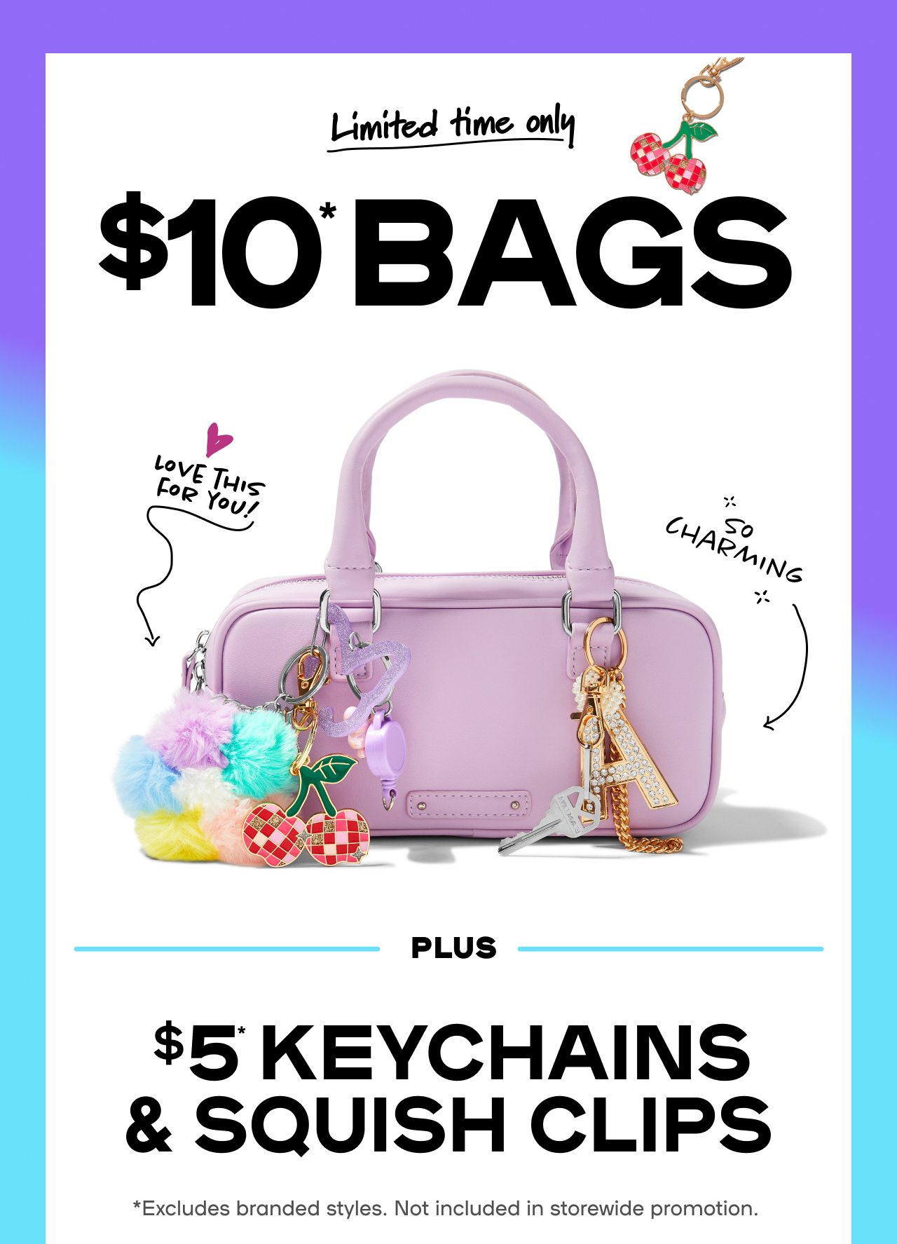 Limited Time Only $10* Bags Hot styles. Cool prices. Charmed life. PLUS $5* Keychains & Squish Clips Get your hands on this deal in-store & online now! *Excludes branded styles. Not included in storewide promotion.