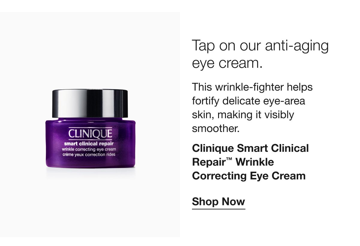 Tap on our anti-aging eye cream. This wrinkle-fighter helps fortify delicate eye-area skin, making it visibly smoother. Clinique Smart Clinical Repair TM Wrinkle Correcting Eye Cream | Shop Now