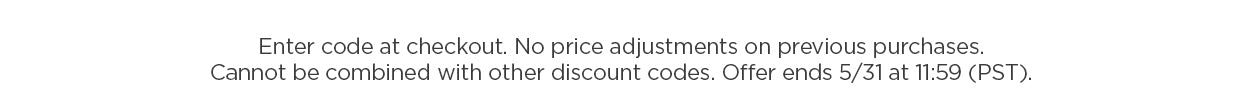 Disclaimer: Enter code at checkout. No price adjustments on previous purchases. Cannot be combined with other discount codes. Offer ends 5/31 at 11:59 pm PST.