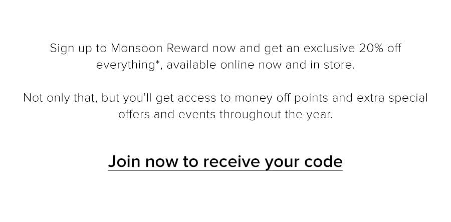 Sign up to Monsoon Reward now and get an exclusive 20% off everything*, available online and in store. Not only that, but you'll get access to money off points and extra special offers and events throughout the year.