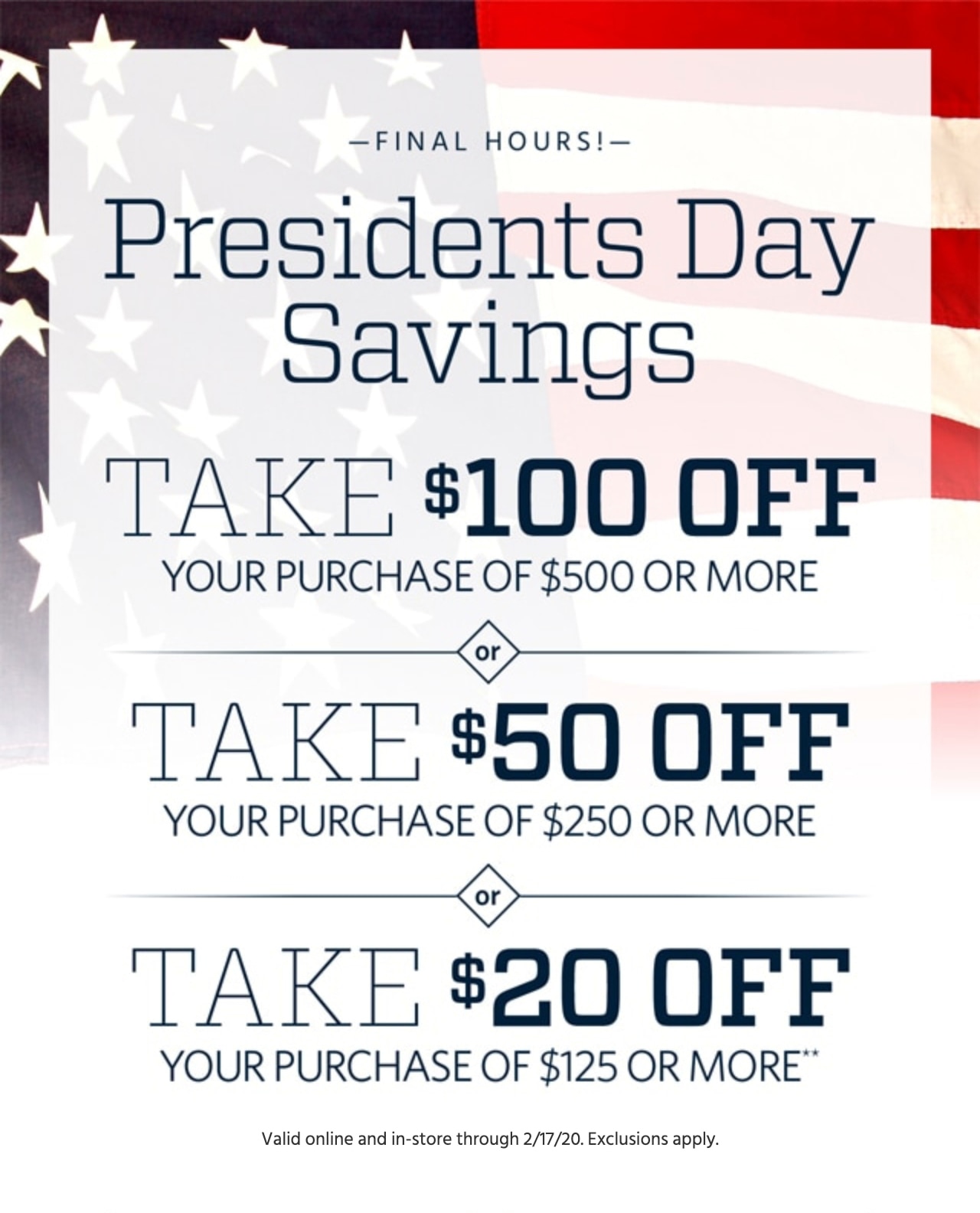 Last Day! Presidents Day Savings. Take $100 Off Your Purchase of $500 or More or Take $50 Off Your Purchase of $250 or More or Take $20 Off Your Purchase of $125 or More**. Valid online and in-store through February 17, 2020. Exclusions apply. If after February 18, 2020 at 2:59 AM EST, sorry! You missed this promotion, but you can still shop this week's best deals.