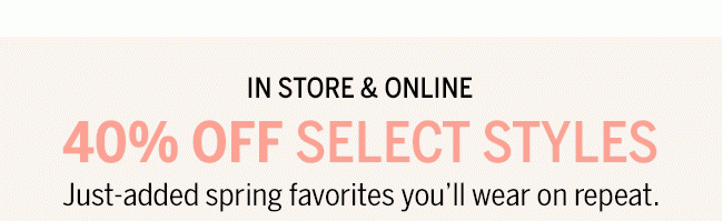 40% OFF SELECT STYLES Just-added spring favorites you'll wear on repeat.