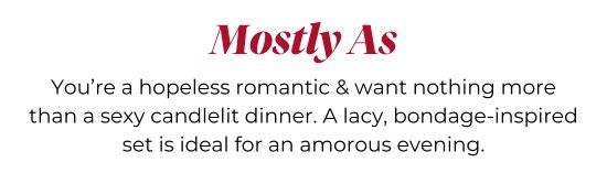Mostly As - You’re a hopeless romantic and want nothing more than a sexy candlelit dinner. A lacy, bondage-inspired set is ideal for an amorous evening.