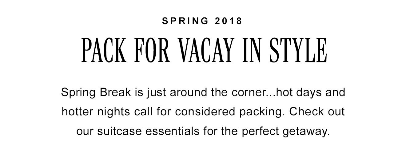 SPRING 2018. PACK FOR VACAY IN STYLE. Spring Break is just around the corner...hot days and hotter nights call for considered packing. Check out our suitcase essentials for the perfect getaway.