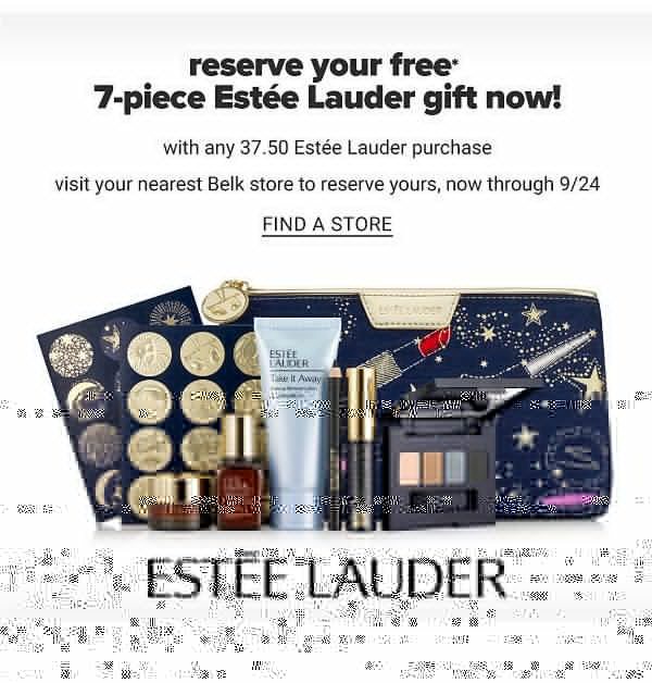 Reserve your FREE 7PC Estee Lauder Gift Now with any $37.50 Estee Lauder purchase. Visit your nearest Belk store to reserve yours, now through 9/24 - Find a Store