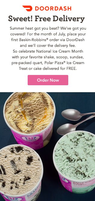 Summer heat got you beat? We've got you covered! For the month of July, place your first Baskin-Robbins order via DoorDash and we'll cover the delivery fee. So celebrate National Ice Cream Month with your favorite shake, scoop, sundae, pre-packed quart, Polar Pizza® Ice Cream Treat or cake delivered for FREE.