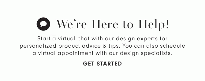 We’re Here to Help! - Start a virtual chat with our design experts for personalized product advice & tips. You can also schedule a virtual appointment with our design specialists. - GET STARTED