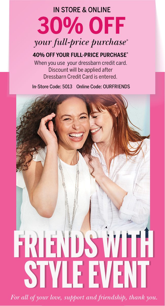 In store & online 30% Off your full-price purchase* 40% off your full-price purchase* When you use your dressbarn credit card. Discount will be applied after Dressbarn Credit Card is entered. In-Store code: 5013 Online Code: OURFRIENDS Friends with Style Event. For all of your love, support and friendship, thank you.