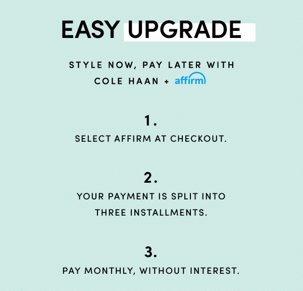 EASY UPGRADE | STYLE NOW, PAY LATER WITH COLE HAAN + AFFIRM | 1. SELECT AFFIRM AT CHECKOUT. | 2. YOUR PAYMENT IS SPLIT INTO THREE INSTALLMENTS | 3. PAY MONTHLY, WITHOUT INTEREST.