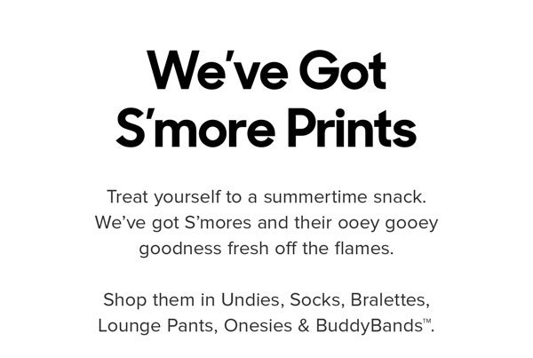 Treat yourself to a summertime snack. We’ve got S’mores and their ooey gooey goodness fresh off the flames. Reserve S’mores in Undies, Socks, Bralettes, Lounge Pants, Onesies & BuddyBands™.