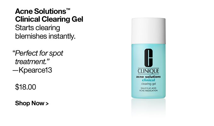 Acne Solutions™ Clinical Clearing Gel Starts clearing blemishes instantly. “Perfect for spot treatment.” —Kpearce13 $18.00 Shop Now >