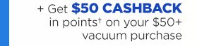 + Get $50 CASHBACK in points† on your $50+ vacuum purchase