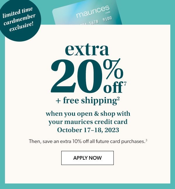 Limited time cardmember exclusive! Extra 20% off⁷ + free shipping² when you open & shop with your maurices credit card October 17–18, 2023. Then, save an extra 10% off all future card purchases.³ Apply Now.