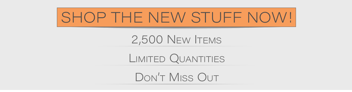 Shop the new stuff now! 2,500 new items, limited quantities, don't miss out!