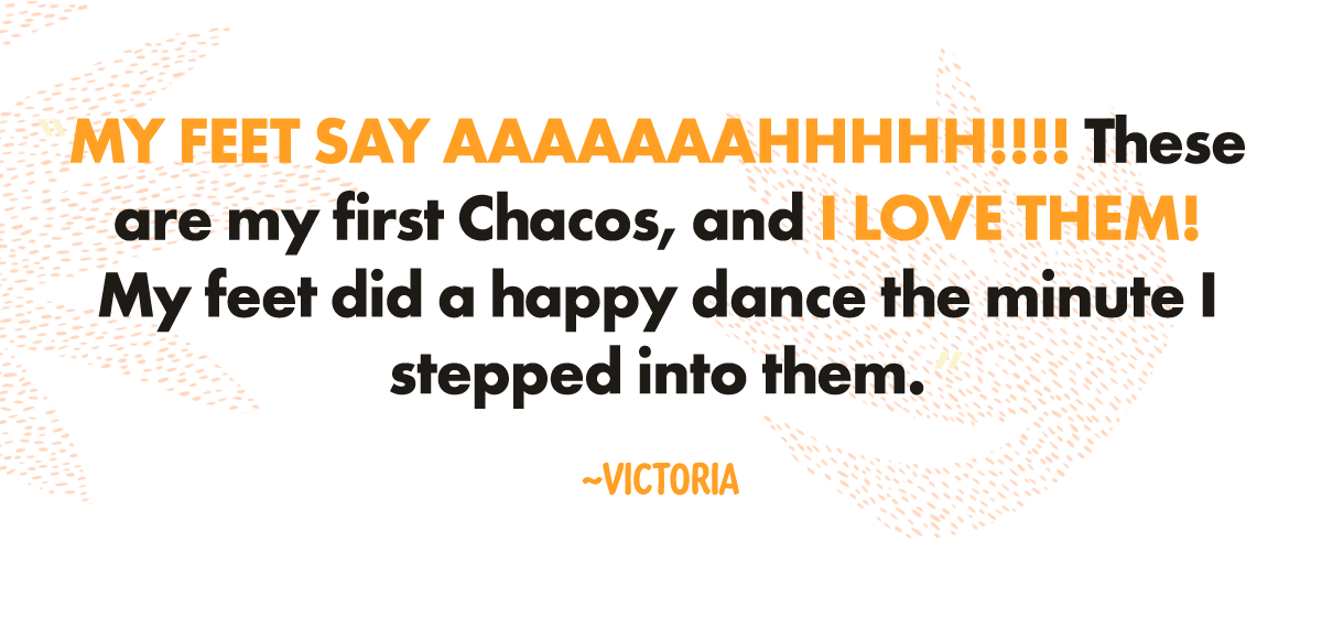 "MY FEET SAY AAAAAAAHHHHH!!!! These are my first Chacos, and I LOVE THEM! My feet did a happy dance the minute I stepped into them. MY FEET SAY AAAAAAAHHHHH!!!! These are my first Chacos, and I LOVE THEM! My feet did a happy dance the minute I stepped into them.MY FEET SAY AAAAAAAHHHHH!!!! These are my first Chacos, and I LOVE THEM! My feet did a happy dance the minute I stepped into them." ~Victoria