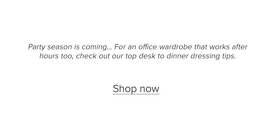 Party season is coming… For an office wardrobe that works after hours too, check out our top desk to dinner dressing tips..Shop now