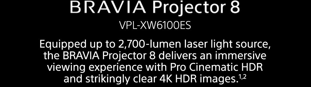 BRAVIA Projector 8 VPL-XW6100ES | Equipped up to 2,700-lumen laser light source, the BRAVIA Projector 8 delivers an immersive viewing experience with Pro Cinematic HDR and strikingly clear 4K HDR images.1,2