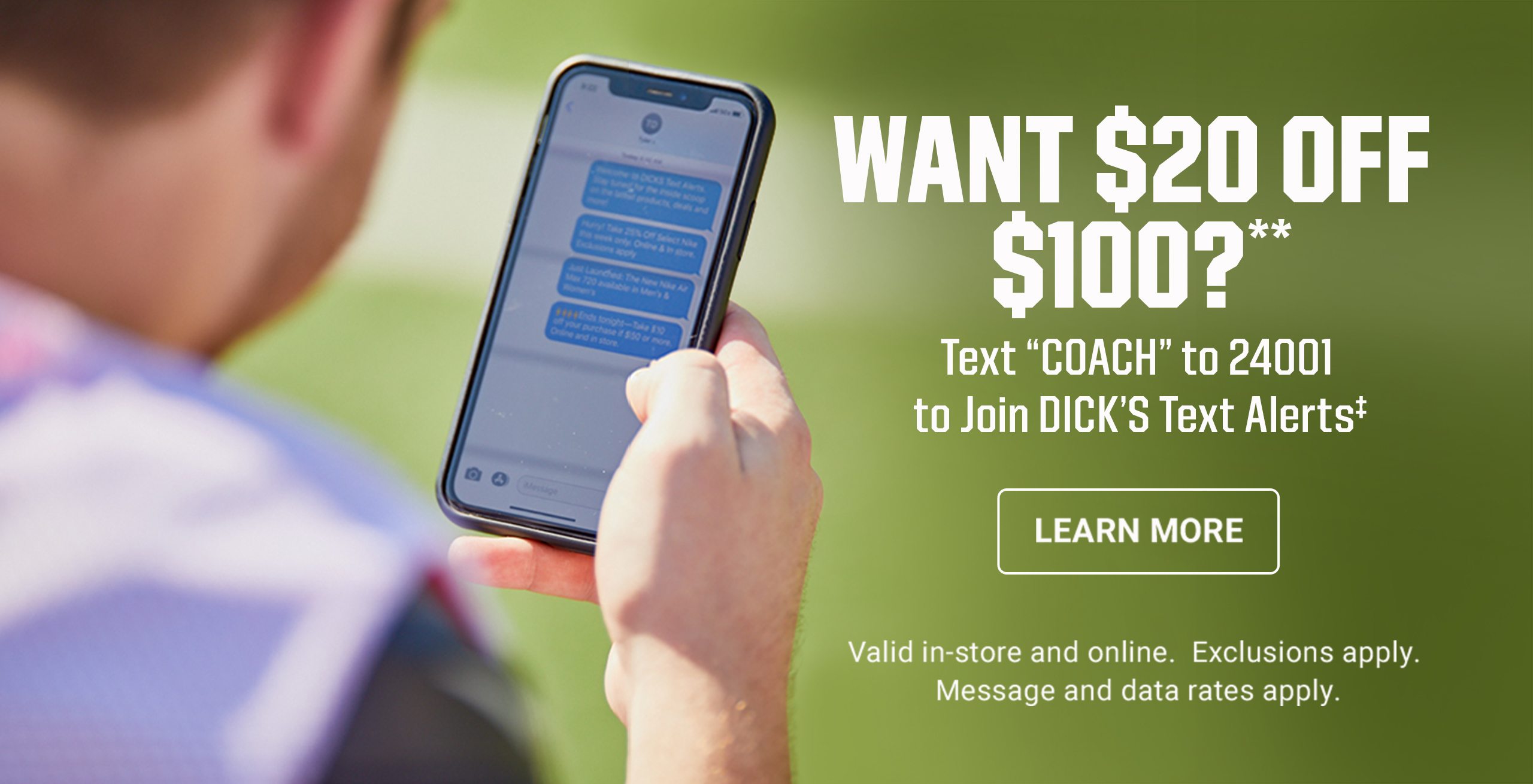 Want $20 off $100?**. Text Coach to 24001 to join Dick's text alerts. Learn More. Valid in-store and online. Exclusions apply. Message and data rates apply.