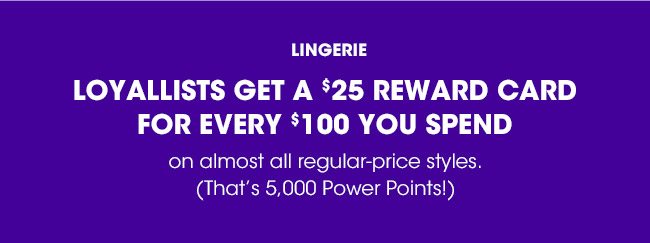 LOYALLISTS GET A $25 REWARD CARD FOR EVERY $100 YOU SPEND ON ALMOST ALL REGULAR PRICED LINGIRIE