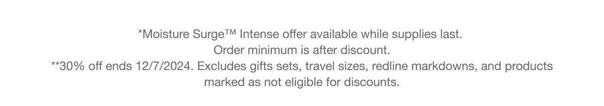 *Moisture Surge™ Intense offer available while supplies last. Order minimum is after discount. | **30% off ends 12/7/2024. Excludes gifts sets, travel sizes, redline markdowns, and products marked as not eligible for discounts.