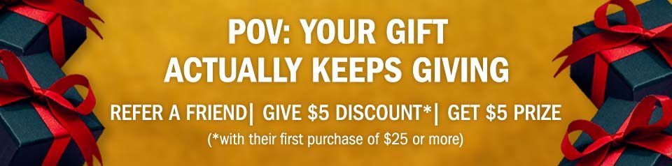 POV: Your gift actually keeps giving. Refer a friend | give $5 discount *(with their first purchase of $25 or more) | get $5 prize