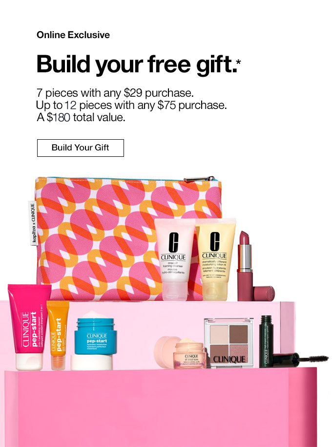 Online Exclusive Build your free gift.* 7 pieces with any $29 purchase. Up to 11 pieces with any $75 purchase. A $135 total value. Build Your Gift