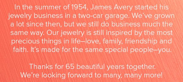 In the summer of 1954, James Avery started his jewelry business in a two-car garage. We’ve grown a lot since then, but we still do business much the same way. Our jewelry is still inspired by the most precious things in life–love, family, friendship and faith. It's made for the same special people–you. Thanks for 65 beautiful years together. We're looking forward to many, many more!