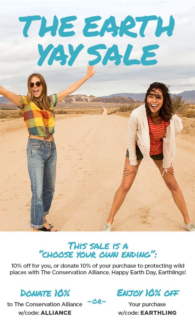 The Earth Yay Sale - This sale is a“choose your own ending”:10% off for you, or donate 10% of your purchase to protecting wild places with The Conservation Alliance. Happy Earth Day, Earthlings!