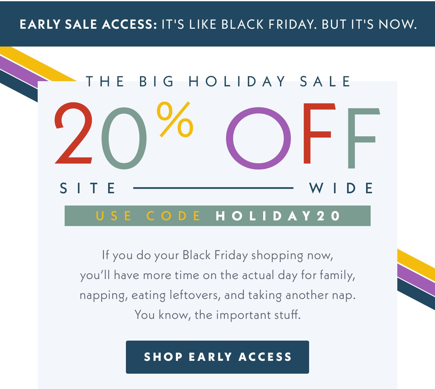 Early Sale Access: It's Like Black Friday. But It's Now. The Big Holiday Sale - 20% OFF Sitewide. Use code HOLIDAY20. If you do your Black Friday shopping now, you'll have more time on the actual day for family, napping, eating leftovers, and taking another nap. You know, the important stuff. Shop Early Access.