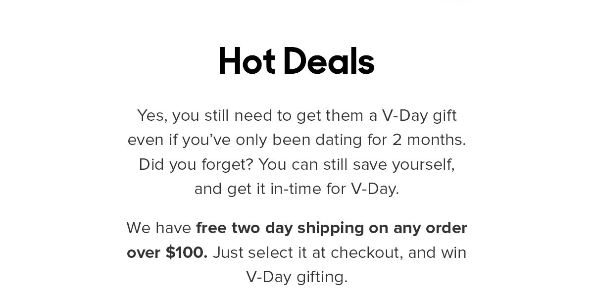 Yes, you still need to get them a V-Day gift even if you’ve only been dating for 2 months. Did you forget? You can still save yourself, and get it in-time for V-Day. We have free 2-day shipping on any order over $100. Just select it at checkout, and win V-Day gifting. 