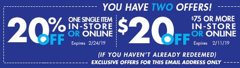 YOU HAVE TWO OFFERS! 20% off one single item in-store or online - Expires: 2/24/19 -- $20 OFF $75 OR MORE IN-STORE OR ONLINE - Expires 2/11/19 - (IF YOU HAVEN'T ALREADY REDEEMED) EXCLUSIVE OFFERS FOR THIS EMAIL ADDRESS ONLY