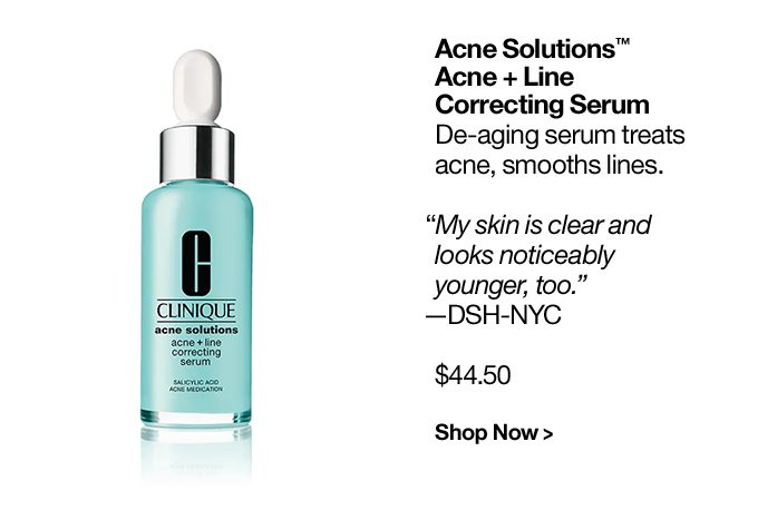 Acne Solutions™ Acne + Line Correcting Serum De-aging serum treats acne, smooths lines. “My skin is clear and looks noticeably younger, too.”—DSH-NYC $44.50 Shop Now >