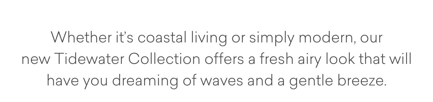 Whether it's coastal living or simply modern, our new Tidewater Collection offers a fresh airy look that will have you dreaming of waves and a gentle breeze.