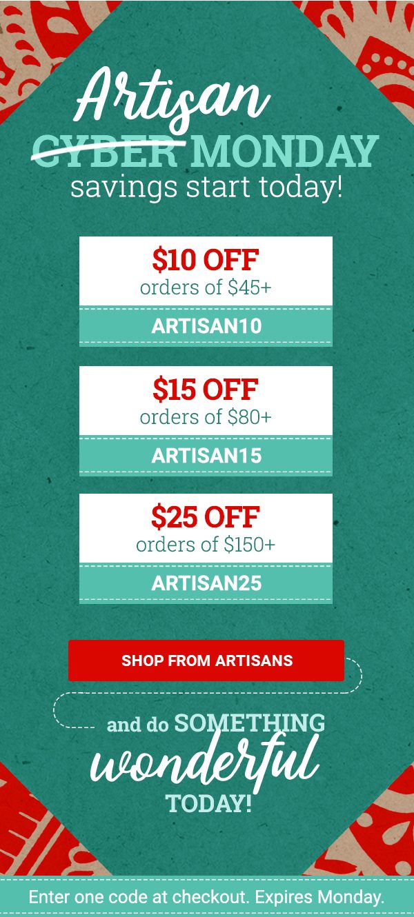 Artisan CYBER MONDAY SAVINGS START TODAY! | $10 OFF orders of $45+ ARTISAN10 | $15 OFF orders of $80+ ARTISAN15 | $25 OFF orders of $150+ ARTISAN25 | SHOP FROM ARTISANS | AND DO SOMETHING WONDERFUL TODAY! | Enter one code at checkout. Expires tonight.