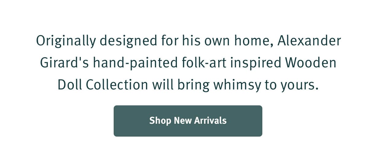 Originally designed for his own home, Alexander Girard's hand painted folk-art inspired Wooden Doll Collection will bring whimsy to yours. Shop New Arrivals