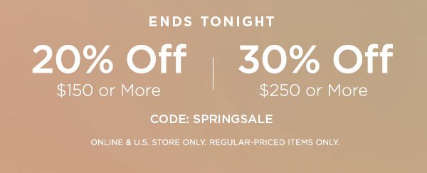 ENDS TONIGHT 20% OFF $150 or More 30% OFF $250 or More CODE: SPRINGSALE ONLINE & U.S. STORE ONLY. REGULAR-PRICED ITEMS ONLY.