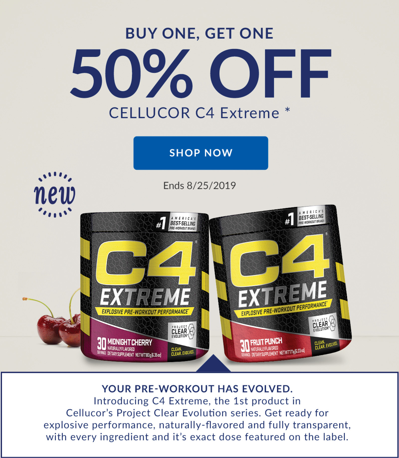 BUY ONE, GET ONE 50% OFF CELLUCOR C4 Extreme * | SHOP NOW | Ends 8/25/2019 | YOUR PRE-WORKOUT HAS EVOLVED. Introducing C4 Extreme, the 1st product in Cellucor's Project Clear Evolution series. Get ready for explosive performance, naturally-flavored and fully transparent, with every ingredient and it's exact dose featured on the label.