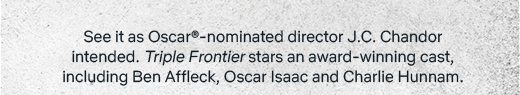 See it as Oscar(R)-nominated director J.C. Chandor intended. "Triple Frontier" stars an award-winning cast, including Ben Affleck, Oscar Isaac and Charlie Hunnam.