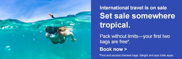 International travel is on sale. Set sale somewhere tropical. Pack without limits--your first two bags are free*. [Book now]. *First and second checked bags. Weight and size limits apply. 