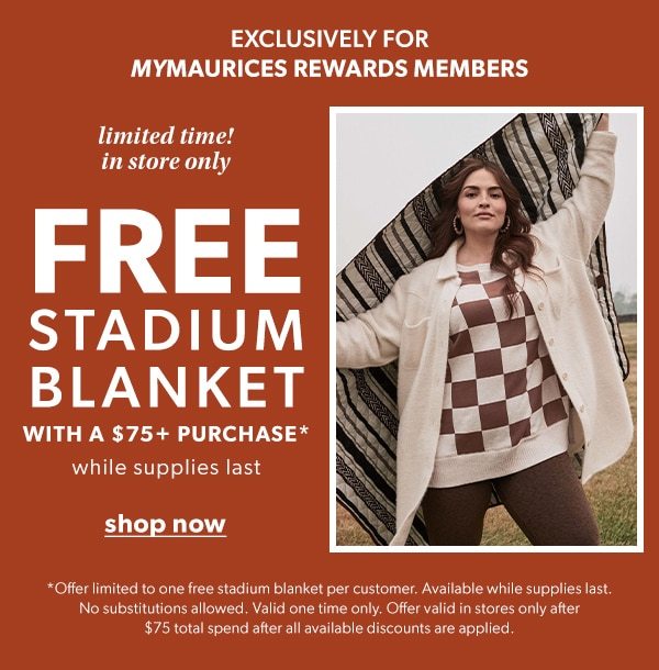 Exclusively for mymaurices rewards members. Limited time! In store only. Free stadium blanket with a $75+ purchase*. While supplies last. Shop Now. *Offer limited to one free stadium blanket per customer. Available while supplies last. No substitutions allowed. Valid one time only. Offer valid in stores only after $75 total spend after all available discounts are applied. Model wearing maurices clothing.