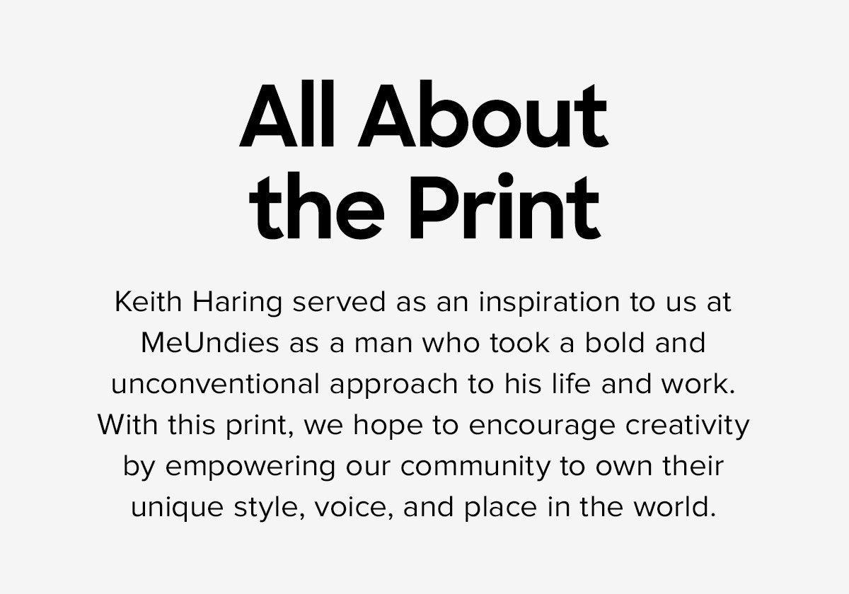 All About the Print - Keith Haring served as an inspiration to us at MeUndies as a man who took a bold and unconventional approach to his life and work. With this print, we hope to encourage creativity by empowering our community to own their unique style, voice, and place in the world.