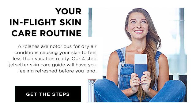 YOUR IN-FLIGHT SKIN CARE ROUTINE - Airplanes are notorious for dry air conditions causing your skin to feel less than vacation ready. Our 4 step jetsetter skin care guide will have you feeling refreshed before you land. - GET THE STEPS