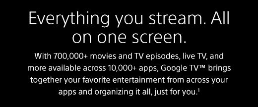 Everything you stream. All on one screen. | With 700,000+ movies and TV episodes, live TV, and more available across 10,000+ apps, Google TV™ brings together your favorite entertainment from across your apps and organizing it all, just for you.¹