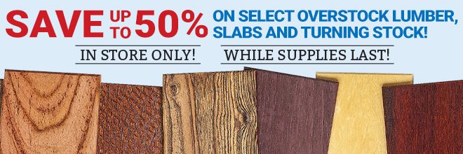 Save up to 50% on select Overstock Lumber, Slabs, and Turning Stock! In-Store Only! While Supplies Last!