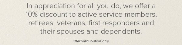 In appreciation for all you do, we offer a 10% discount to active service members, retirees, veterans, first responders and their spouses and dependents. Offer valid in-store only.