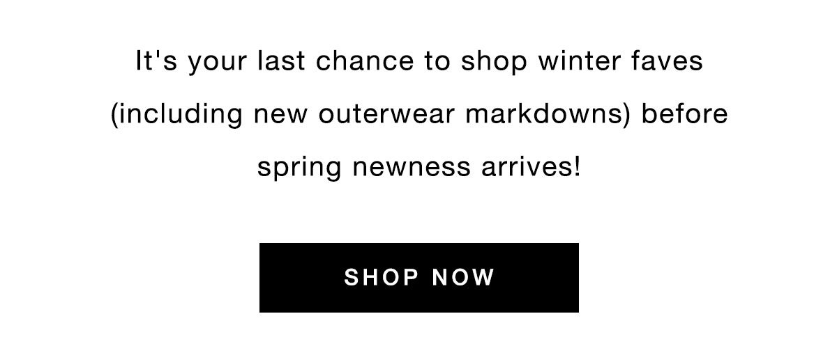 It's your last chance to shop winter faves (including new outerwear markdowns) before spring newness arrives! SHOP NOW