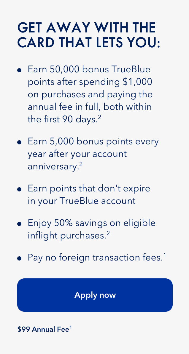 Getaway with the Card that gives you 50,000 bonus TrueBlue points after spending $1,000 on purchases and paying the annual fee in full, both within the first 90 days (2). Earn 5,000 points every year after your account anniversary (2). Earn points that don't expire in your TrueBlue account. Enjoy 50% savings on eligible inflight purchase (2). Pay no foriegn transaction fees (1). Click here to apply now. $99 annual fee (1).