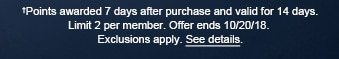 †Points awarded 7 days after purchase and valid for 14 days. Limit 2 per member. Offer ends 10/20/18. Exclusions apply. See details.