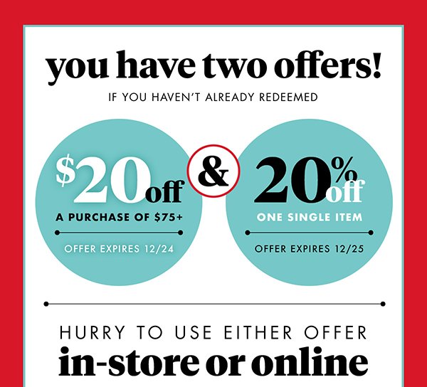 you have two offers! IF YOU HAVEN'T ALREADY REDEEMED $20off A PURCHASE OF $75+ OFFER EXPIRES 12/24 & 20% OFF ONE SINGLE ITEM OFFER EXPIRES 12/25 HURRY TO USE EITHER OFFER in-store or online