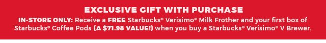 Exclusive gift with pruchase.in-store only:receive a free starbucks(R) verisimo(R) milk frother and your first box of starbucks(R) coffee pods (A $71.98 value!) when you buy a starbucks(R) verisimo(R) V Brewer.